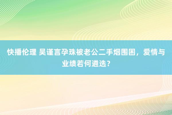 快播伦理 吴谨言孕珠被老公二手烟围困，爱情与业绩若何遴选？