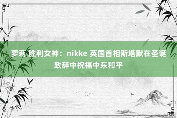 萝莉 胜利女神：nikke 英国首相斯塔默在圣诞致辞中祝福中东和平