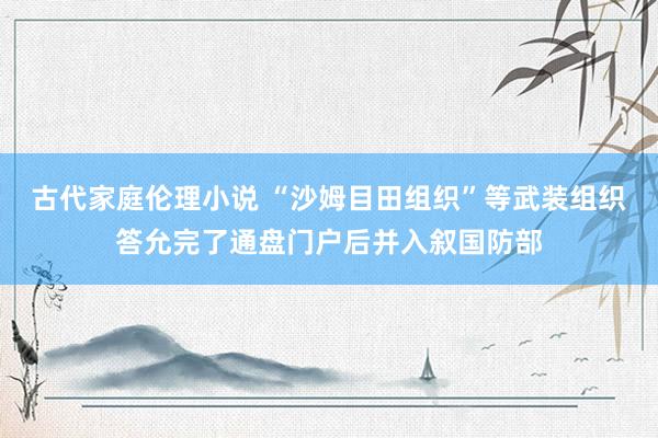 古代家庭伦理小说 “沙姆目田组织”等武装组织答允完了通盘门户后并入叙国防部