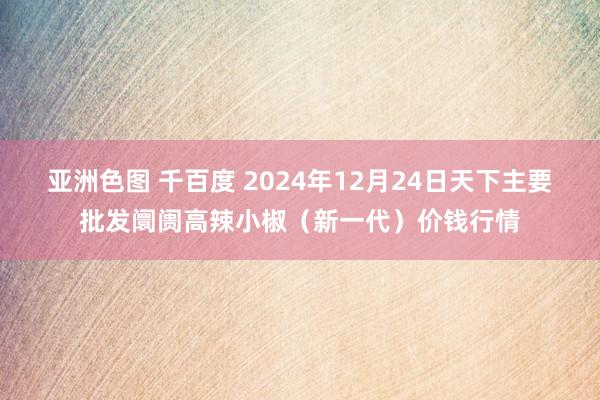 亚洲色图 千百度 2024年12月24日天下主要批发阛阓高辣小椒（新一代）价钱行情