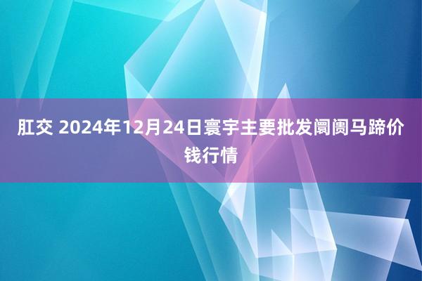 肛交 2024年12月24日寰宇主要批发阛阓马蹄价钱行情