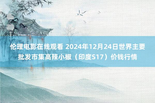 伦理电影在线观看 2024年12月24日世界主要批发市集高辣小椒（印度S17）价钱行情