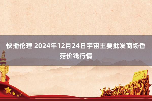 快播伦理 2024年12月24日宇宙主要批发商场香菇价钱行情