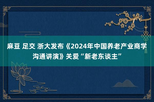 麻豆 足交 浙大发布《2024年中国养老产业商学沟通讲演》关爱“新老东谈主”