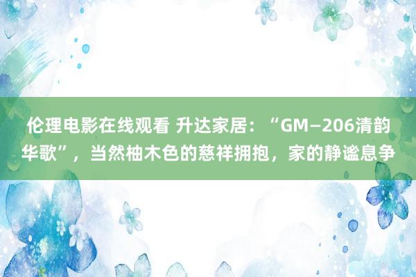 伦理电影在线观看 升达家居：“GM—206清韵华歌”，当然柚木色的慈祥拥抱，家的静谧息争