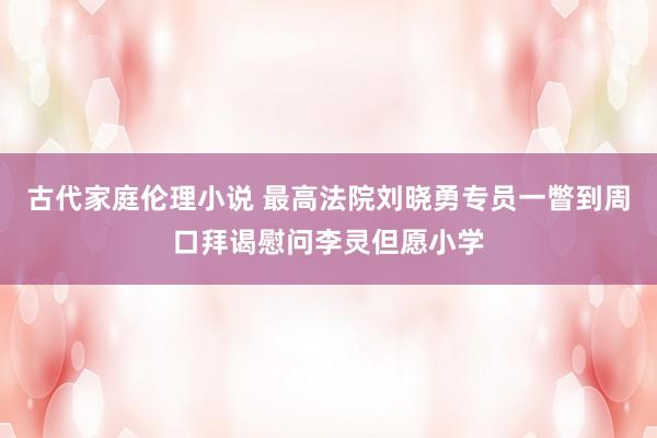 古代家庭伦理小说 最高法院刘晓勇专员一瞥到周口拜谒慰问李灵但愿小学