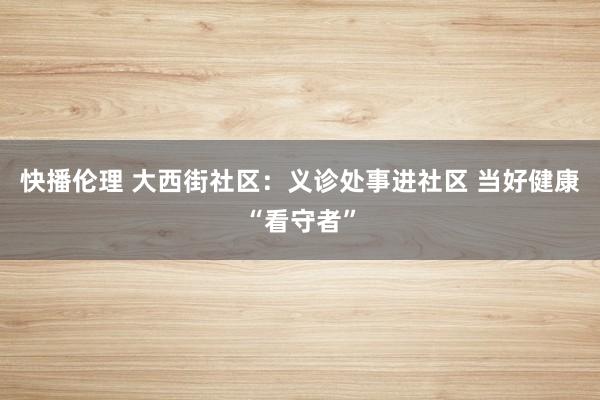 快播伦理 大西街社区：义诊处事进社区 当好健康“看守者”