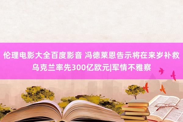 伦理电影大全百度影音 冯德莱恩告示将在来岁补救乌克兰率先300亿欧元|军情不雅察