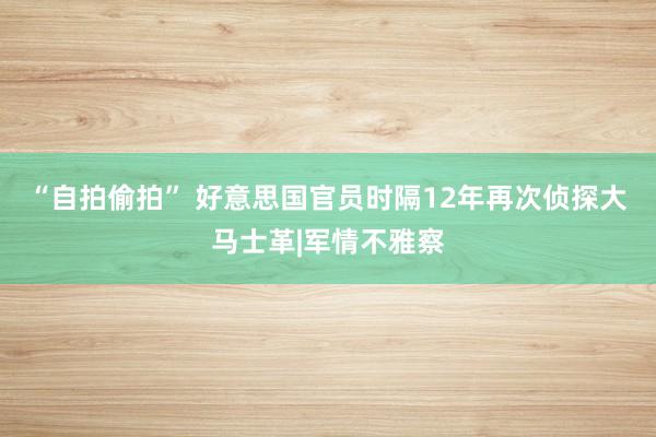 “自拍偷拍” 好意思国官员时隔12年再次侦探大马士革|军情不雅察