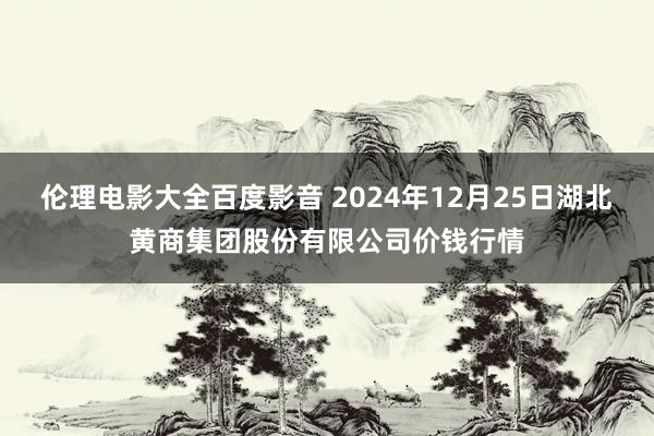 伦理电影大全百度影音 2024年12月25日湖北黄商集团股份有限公司价钱行情