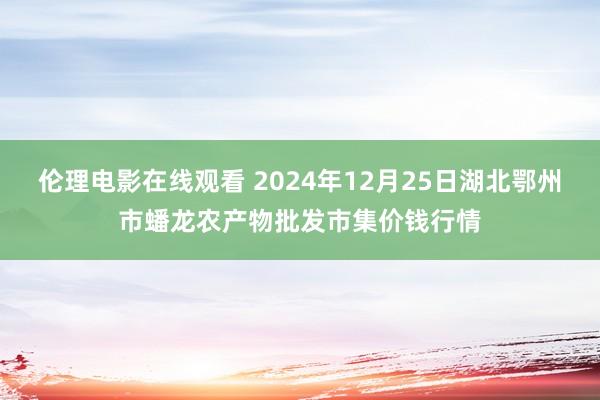 伦理电影在线观看 2024年12月25日湖北鄂州市蟠龙农产物批发市集价钱行情