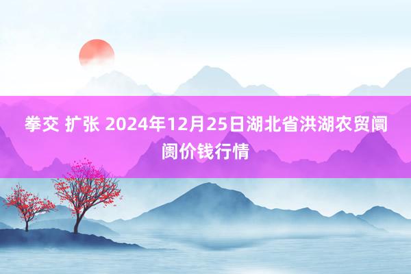 拳交 扩张 2024年12月25日湖北省洪湖农贸阛阓价钱行情