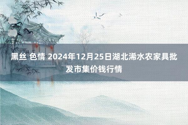 黑丝 色情 2024年12月25日湖北浠水农家具批发市集价钱行情