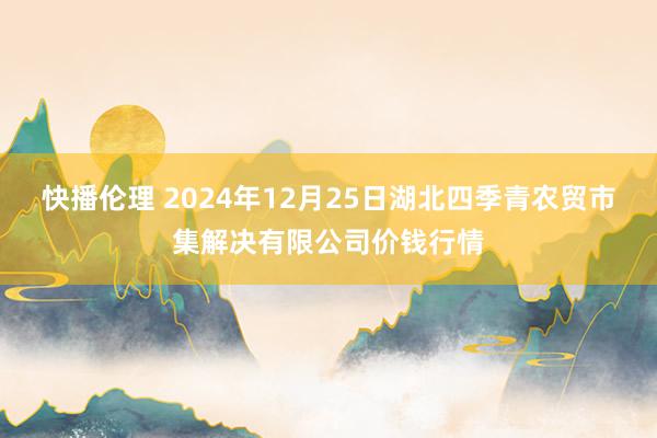 快播伦理 2024年12月25日湖北四季青农贸市集解决有限公司价钱行情