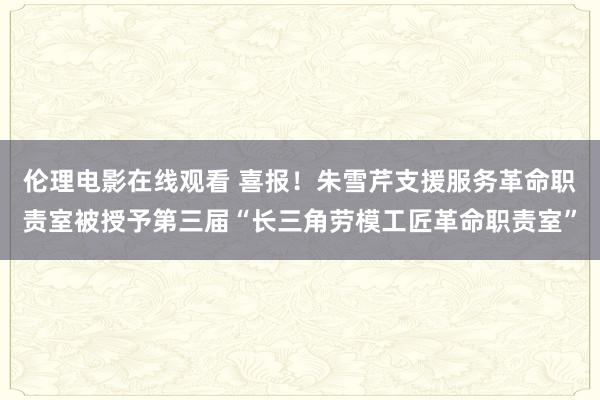 伦理电影在线观看 喜报！朱雪芹支援服务革命职责室被授予第三届“长三角劳模工匠革命职责室”