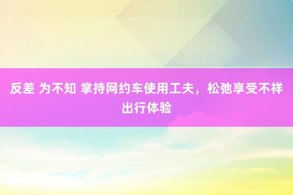 反差 为不知 掌持网约车使用工夫，松弛享受不祥出行体验