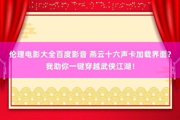 伦理电影大全百度影音 燕云十六声卡加载界面？我助你一键穿越武侠江湖！