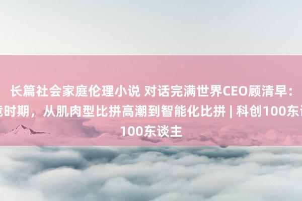 长篇社会家庭伦理小说 对话完满世界CEO顾清早：电竞时期，从肌肉型比拼高潮到智能化比拼 | 科创100东谈主