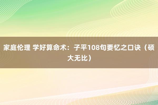 家庭伦理 学好算命术：子平108句要忆之口诀（硕大无比）