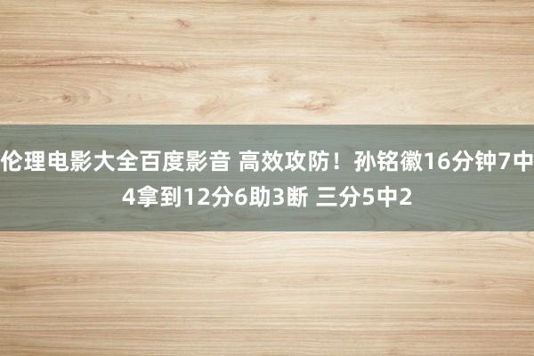 伦理电影大全百度影音 高效攻防！孙铭徽16分钟7中4拿到12分6助3断 三分5中2