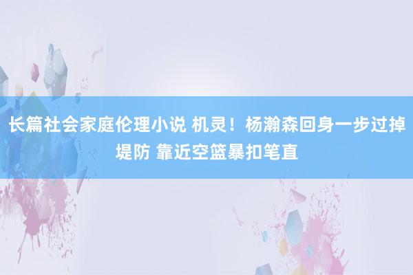 长篇社会家庭伦理小说 机灵！杨瀚森回身一步过掉堤防 靠近空篮暴扣笔直