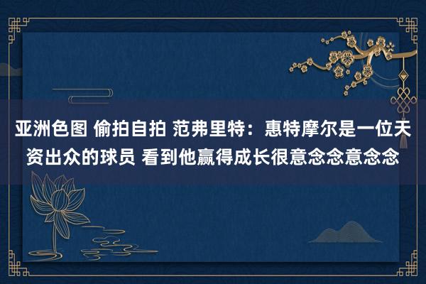 亚洲色图 偷拍自拍 范弗里特：惠特摩尔是一位天资出众的球员 看到他赢得成长很意念念意念念