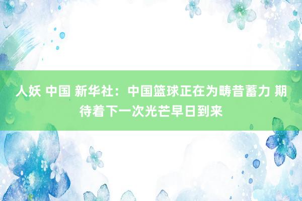 人妖 中国 新华社：中国篮球正在为畴昔蓄力 期待着下一次光芒早日到来