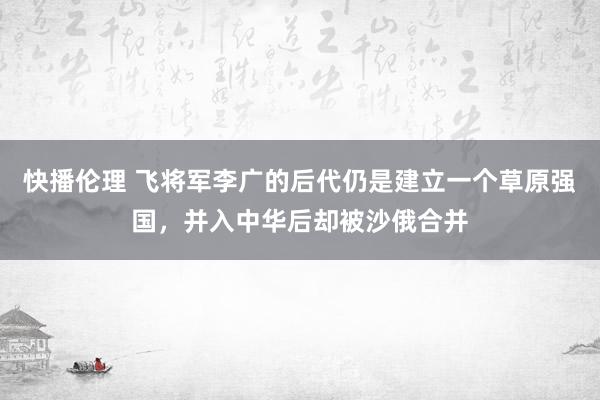 快播伦理 飞将军李广的后代仍是建立一个草原强国，并入中华后却被沙俄合并