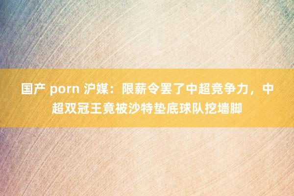 国产 porn 沪媒：限薪令罢了中超竞争力，中超双冠王竟被沙特垫底球队挖墙脚