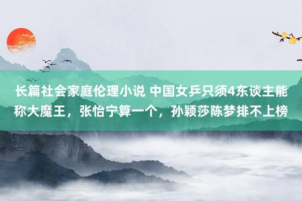 长篇社会家庭伦理小说 中国女乒只须4东谈主能称大魔王，张怡宁算一个，孙颖莎陈梦排不上榜