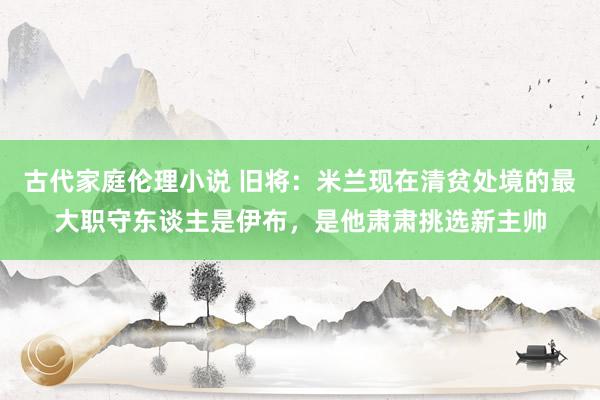 古代家庭伦理小说 旧将：米兰现在清贫处境的最大职守东谈主是伊布，是他肃肃挑选新主帅