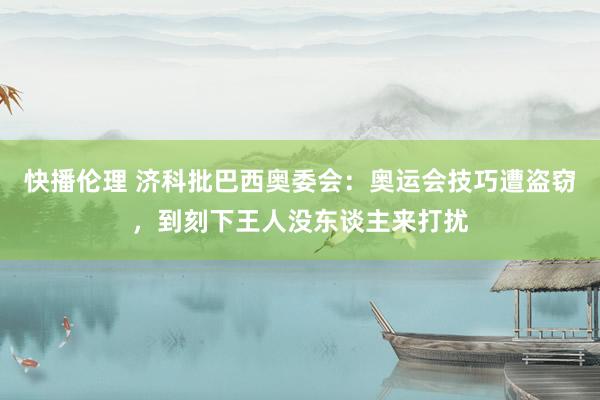 快播伦理 济科批巴西奥委会：奥运会技巧遭盗窃，到刻下王人没东谈主来打扰