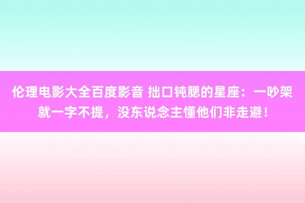 伦理电影大全百度影音 拙口钝腮的星座：一吵架就一字不提，没东说念主懂他们非走避！