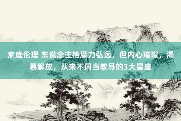 家庭伦理 东说念主格魔力弘远，但内心璀璨，渴慕解放，从来不屑当教导的3大星座