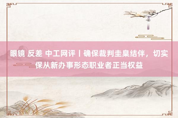 眼镜 反差 中工网评丨确保裁判圭臬结伴，切实保从新办事形态职业者正当权益