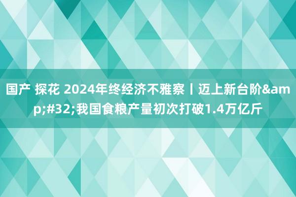 国产 探花 2024年终经济不雅察丨迈上新台阶&#32;我国食粮产量初次打破1.4万亿斤