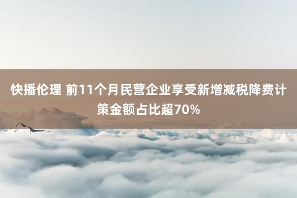 快播伦理 前11个月民营企业享受新增减税降费计策金额占比超70%