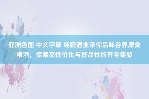 亚洲色图 中文字幕 纯粮酒业带你品味谷养康食粮酒，探索高性价比与好品性的齐全集聚