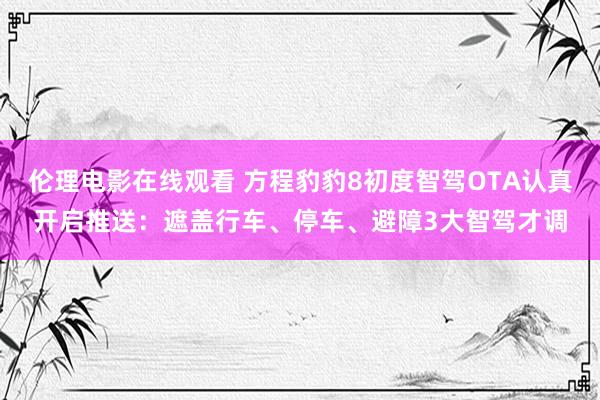 伦理电影在线观看 方程豹豹8初度智驾OTA认真开启推送：遮盖行车、停车、避障3大智驾才调