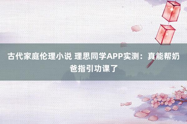 古代家庭伦理小说 理思同学APP实测：真能帮奶爸指引功课了