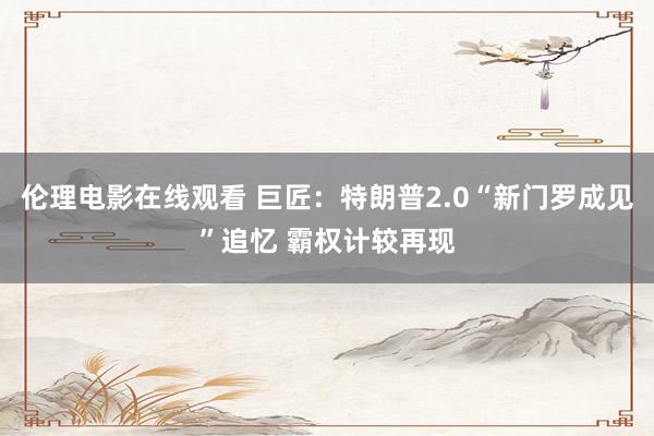 伦理电影在线观看 巨匠：特朗普2.0“新门罗成见”追忆 霸权计较再现