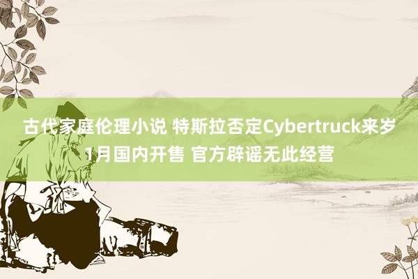 古代家庭伦理小说 特斯拉否定Cybertruck来岁1月国内开售 官方辟谣无此经营