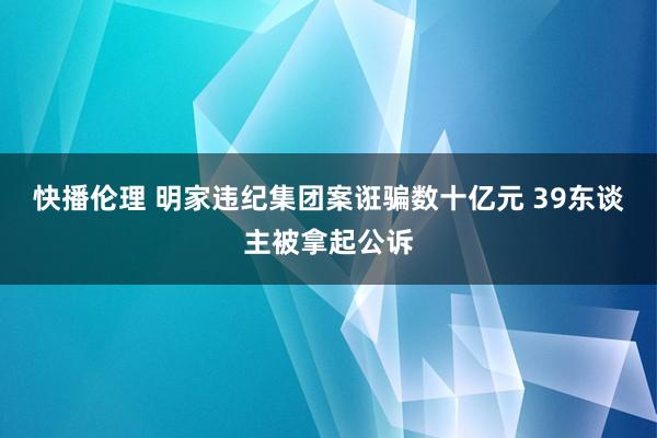 快播伦理 明家违纪集团案诳骗数十亿元 39东谈主被拿起公诉