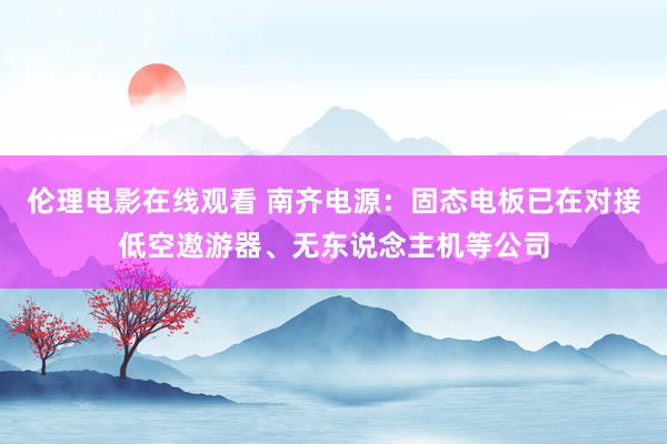 伦理电影在线观看 南齐电源：固态电板已在对接低空遨游器、无东说念主机等公司