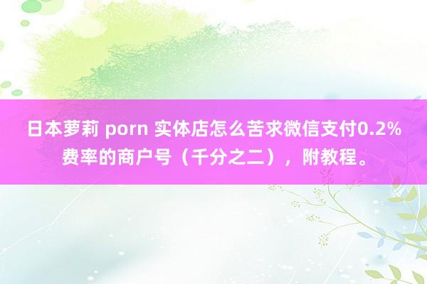 日本萝莉 porn 实体店怎么苦求微信支付0.2%费率的商户号（千分之二），附教程。