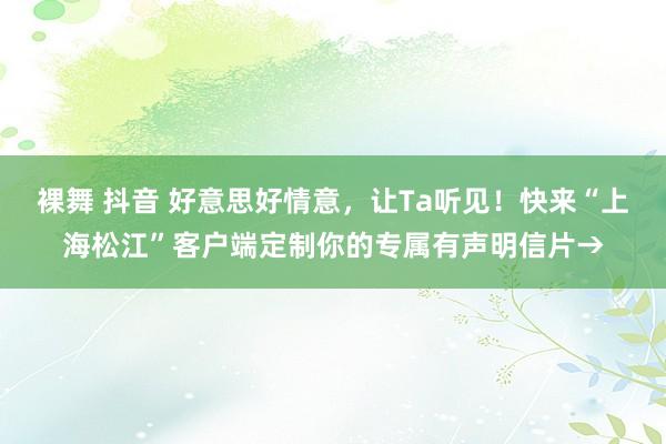 裸舞 抖音 好意思好情意，让Ta听见！快来“上海松江”客户端定制你的专属有声明信片→