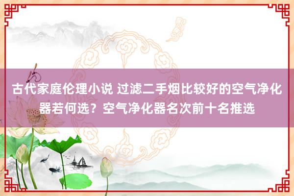 古代家庭伦理小说 过滤二手烟比较好的空气净化器若何选？空气净化器名次前十名推选