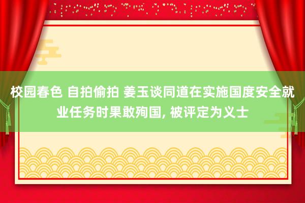 校园春色 自拍偷拍 姜玉谈同道在实施国度安全就业任务时果敢殉国， 被评定为义士