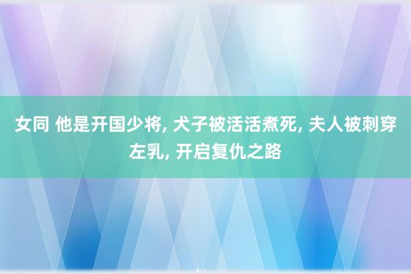 女同 他是开国少将， 犬子被活活煮死， 夫人被刺穿左乳， 开启复仇之路