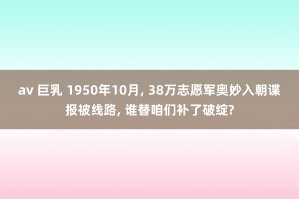 av 巨乳 1950年10月， 38万志愿军奥妙入朝谍报被线路， 谁替咱们补了破绽?